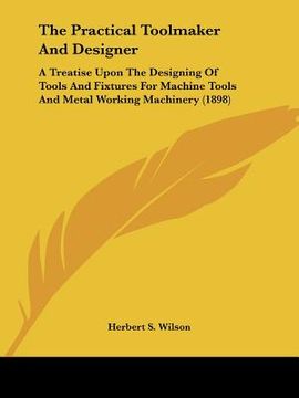 portada the practical toolmaker and designer: a treatise upon the designing of tools and fixtures for machine tools and metal working machinery (1898) (en Inglés)