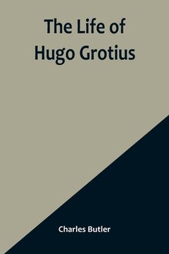 portada The Life of Hugo Grotius: With Brief Minutes of the Civil, Ecclesiastical, and Literary History of the Netherlands 