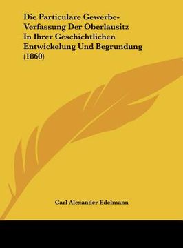 portada Die Particulare Gewerbe-Verfassung Der Oberlausitz In Ihrer Geschichtlichen Entwickelung Und Begrundung (1860) (en Alemán)