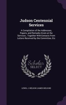 portada Judson Centennial Services: A Compilation of the Addresses, Papers, and Remarks Given at the Services; Together With Extracts From Letters Receive (en Inglés)