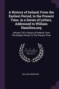 portada A History of Ireland: From the Earliest Period, to the Present Time. in a Series of Letters, Addressed to William Hamilton, esq: Volume 2 Of (en Inglés)