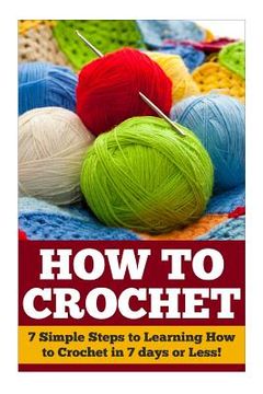 portada How to Crochet: 7 Simple Steps to Learning How to Crochet in 7 days or Less! (en Inglés)