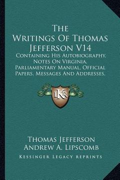 portada the writings of thomas jefferson v14: containing his autobiography, notes on virginia, parliamentary manual, official papers, messages and addresses,