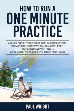 portada How to Run a One Minute Practice: A Guide for Physiotherapists, Chiropractors, Podiatrists, Osteopaths and Allied Health Professionals wanting to earn (en Inglés)