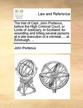 portada the trial of capt. john porteous, before the high criminal court, or lords of justiciary, in scotland; for wounding and killing several persons at a l (en Inglés)