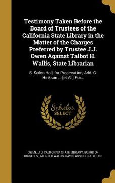portada Testimony Taken Before the Board of Trustees of the California State Library in the Matter of the Charges Preferred by Trustee J.J. Owen Against Talbo (en Inglés)