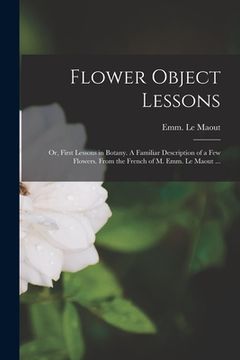 portada Flower Object Lessons; or, First Lessons in Botany. A Familiar Description of a Few Flowers. From the French of M. Emm. Le Maout ... (en Inglés)