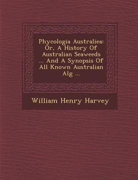 portada Phycologia Australiea: Or, A History Of Australian Seaweeds ... And A Synopsis Of All Known Australian Alg� ... (in English)