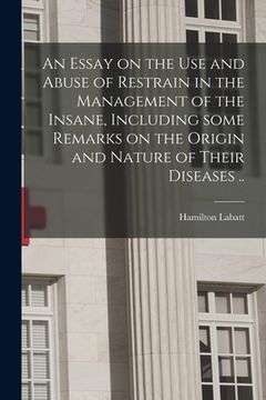 portada An Essay on the Use and Abuse of Restrain in the Management of the Insane, Including Some Remarks on the Origin and Nature of Their Diseases .. (en Inglés)