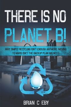 portada There Is No Planet B!: Why simply recycling isn't Enough Anymore. Moving To Mars isn't The Backup Plan We Need. (en Inglés)