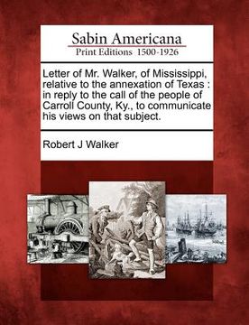 portada letter of mr. walker, of mississippi, relative to the annexation of texas: in reply to the call of the people of carroll county, ky., to communicate h (en Inglés)
