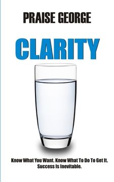 portada Clarity: Know What You Want. Know What To Do To Get It. Success Is Inevitable. (en Inglés)
