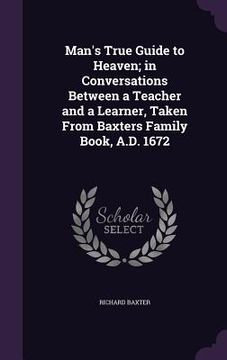 portada Man's True Guide to Heaven; in Conversations Between a Teacher and a Learner, Taken From Baxters Family Book, A.D. 1672 (en Inglés)