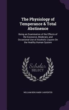 portada The Physiology of Temperance & Total Abstinence: Being an Examination of the Effects of the Excessive, Moderate, and Occasional Use of Alcoholic Liquo (en Inglés)