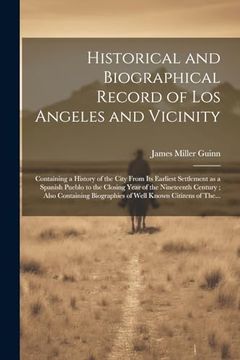 Historical and Biographical Record of los Angeles and Vicinity: Containing a History of the City From its Earliest Settlement as a Spanish Pueblo to. Biographies of Well Known Citizens of The.