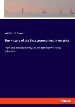 portada The History of the First Locomotives in America: From original documents, and the testimony of living witnesses (en Inglés)