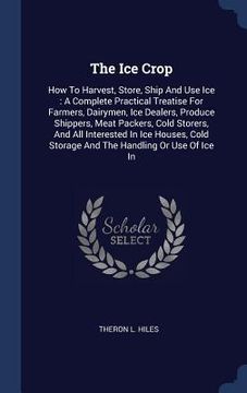 portada The Ice Crop: How To Harvest, Store, Ship And Use Ice: A Complete Practical Treatise For Farmers, Dairymen, Ice Dealers, Produce Shi