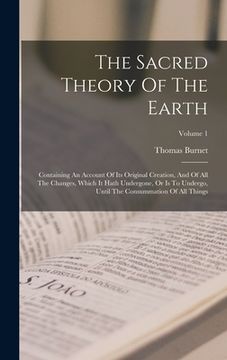 portada The Sacred Theory Of The Earth: Containing An Account Of Its Original Creation, And Of All The Changes, Which It Hath Undergone, Or Is To Undergo, Unt
