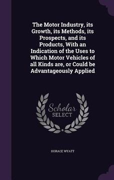portada The Motor Industry, its Growth, its Methods, its Prospects, and its Products, With an Indication of the Uses to Which Motor Vehicles of all Kinds are,