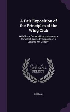 portada A Fair Exposition of the Principles of the Whig Club: With Some Cursory Observations on a Pamphlet, Entitled "Thoughts on a Letter to Mr. Conolly" (in English)