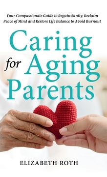 portada Caring For Aging Parents: Your Compassionate Guide to Regain Sanity, Reclaim Peace of Mind and Restore Life Balance to Avoid Burnout
