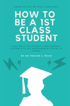 portada How to be a 1st class student: Easy ways for science and engineering students to ace assignments and excel in exams