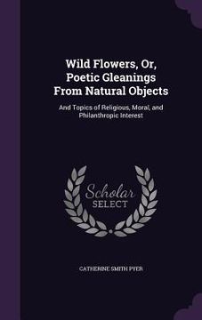 portada Wild Flowers, Or, Poetic Gleanings From Natural Objects: And Topics of Religious, Moral, and Philanthropic Interest (in English)