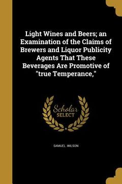 portada Light Wines and Beers; an Examination of the Claims of Brewers and Liquor Publicity Agents That These Beverages Are Promotive of "true Temperance," (en Inglés)