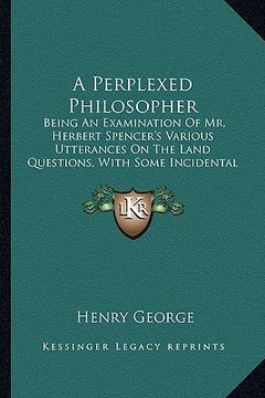 portada a perplexed philosopher: being an examination of mr. herbert spencer's various utterances on the land questions, with some incidental reference (en Inglés)