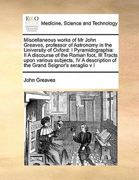 portada miscellaneous works of mr john greaves, professor of astronomy in the university of oxford: i pyramidographia: ii a discourse of the roman foot, iii t (en Inglés)