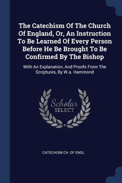 portada The Catechism Of The Church Of England, Or, An Instruction To Be Learned Of Every Person Before He Be Brought To Be Confirmed By The Bishop: With An E