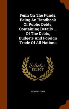 portada Fenn On The Funds, Being An Handbook Of Public Debts, Containing Details ... Of The Debts, Budgets And Foreign Trade Of All Nations