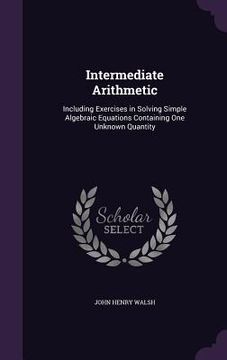 portada Intermediate Arithmetic: Including Exercises in Solving Simple Algebraic Equations Containing One Unknown Quantity (en Inglés)