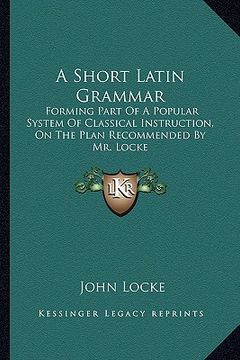 portada a short latin grammar: forming part of a popular system of classical instruction, on the plan recommended by mr. locke (en Inglés)