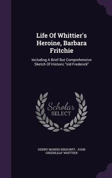 portada Life Of Whittier's Heroine, Barbara Fritchie: Including A Brief But Comprehensive Sketch Of Historic "old Frederick"