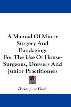 portada a manual of minor surgery and bandaging: for the use of house-surgeons, dressers and junior practitioners (in English)