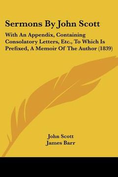 portada sermons by john scott: with an appendix, containing consolatory letters, etc., to which is prefixed, a memoir of the author (1839) (en Inglés)