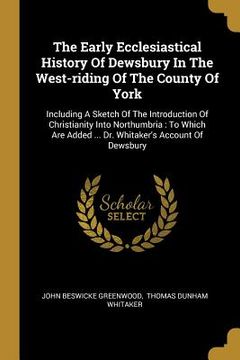 portada The Early Ecclesiastical History Of Dewsbury In The West-riding Of The County Of York: Including A Sketch Of The Introduction Of Christianity Into Nor (in English)
