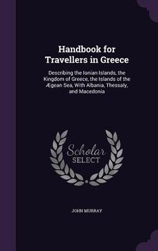 portada Handbook for Travellers in Greece: Describing the Ionian Islands, the Kingdom of Greece, the Islands of the Ægean Sea, With Albania, Thessaly, and Mac