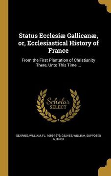 portada Status Ecclesiæ Gallicanæ, or, Ecclesiastical History of France: From the First Plantation of Christianity There, Unto This Time ... (en Inglés)