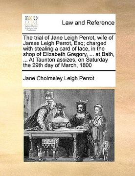 portada the trial of jane leigh perrot, wife of james leigh perrot, esq; charged with stealing a card of lace, in the shop of elizabeth gregory, ... at bath,