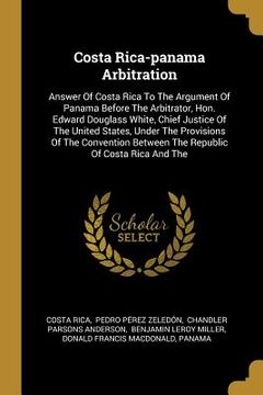 portada Costa Rica-panama Arbitration: Answer Of Costa Rica To The Argument Of Panama Before The Arbitrator, Hon. Edward Douglass White, Chief Justice Of The (en Inglés)