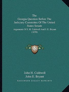 portada the georgia question before the judiciary committee of the united states senate: arguments of j. h. caldwell and j. e. bryant (1870) (en Inglés)