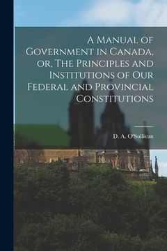 portada A Manual of Government in Canada, or, The Principles and Institutions of Our Federal and Provincial Constitutions [microform] (en Inglés)