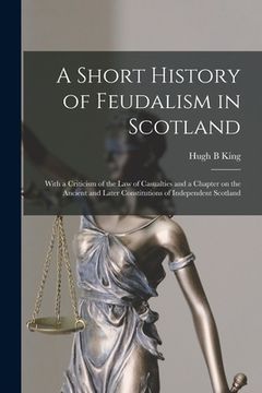 portada A Short History of Feudalism in Scotland: With a Criticism of the Law of Casualties and a Chapter on the Ancient and Later Constitutions of Independen (en Inglés)