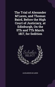 portada The Trial of Alexander M'Laren, and Thomas Baird, Before the High Court of Justiciary, at Edinburgh, On the 5Th and 7Th March 1817, for Sedition (in English)