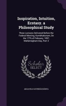 portada Inspiration, Intuition, Ecstasy. a Philosophical Study: Three Lectures Delivered Before the Federal Meeting, Kumbhakonam, On the 17Th of February, 189 (en Inglés)