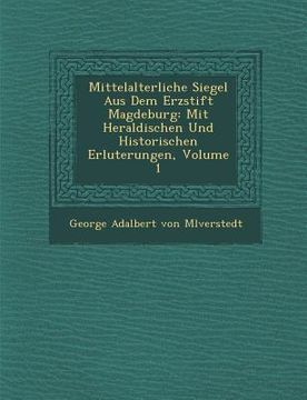 portada Mittelalterliche Siegel Aus Dem Erzstift Magdeburg: Mit Heraldischen Und Historischen Erl Uterungen, Volume 1 (en Alemán)