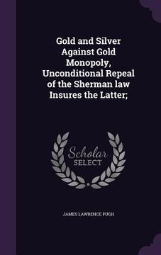 portada Gold and Silver Against Gold Monopoly, Unconditional Repeal of the Sherman law Insures the Latter; (in English)
