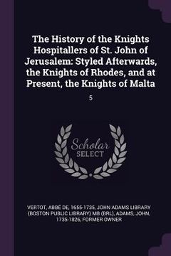 portada The History of the Knights Hospitallers of St. John of Jerusalem: Styled Afterwards, the Knights of Rhodes, and at Present, the Knights of Malta: 5 (in English)